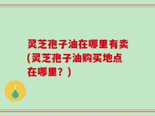 灵芝孢子油在哪里有卖(灵芝孢子油购买地点在哪里？)