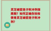 灵芝破壁孢子粉冲剂保质期？如何正确存放和使用灵芝破壁孢子粉冲剂？