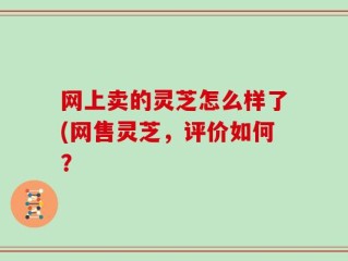网上卖的灵芝怎么样了(网售灵芝，评价如何？