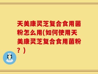 天美康灵芝复合食用菌粉怎么用(如何使用天美康灵芝复合食用菌粉？)