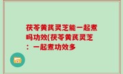 茯苓黄芪灵芝能一起煮吗功效(茯苓黄芪灵芝：一起煮功效多