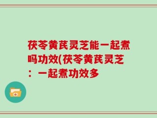 茯苓黄芪灵芝能一起煮吗功效(茯苓黄芪灵芝：一起煮功效多