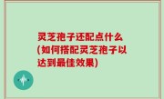 灵芝孢子还配点什么 (如何搭配灵芝孢子以达到最佳效果)