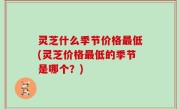 灵芝什么季节价格最低(灵芝价格最低的季节是哪个？)