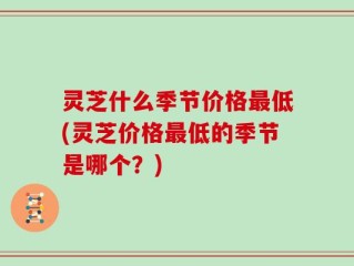 灵芝什么季节价格最低(灵芝价格最低的季节是哪个？)