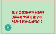 常年灵芝孢子粉对好吗(常年野生灵芝孢子粉对身体有什么好处？)