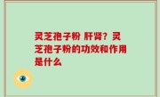 灵芝孢子粉 肝肾？灵芝孢子粉的功效和作用是什么