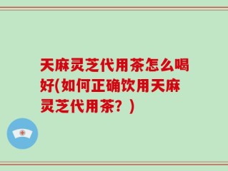 天麻灵芝代用茶怎么喝好(如何正确饮用天麻灵芝代用茶？)