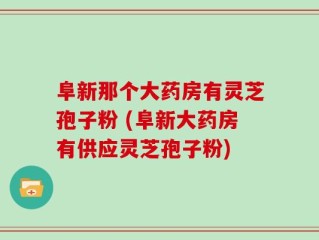 阜新那个大药房有灵芝孢子粉 (阜新大药房有供应灵芝孢子粉)