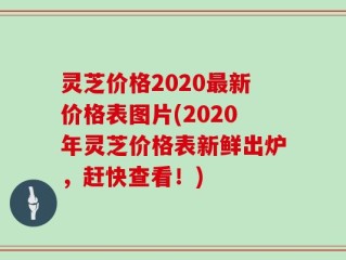 灵芝价格2020最新价格表图片(2020年灵芝价格表新鲜出炉，赶快查看！)