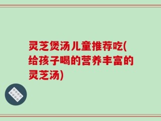 灵芝煲汤儿童推荐吃(给孩子喝的营养丰富的灵芝汤)