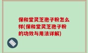 保和堂灵芝孢子粉怎么样(保和堂灵芝孢子粉的功效与用法详解)