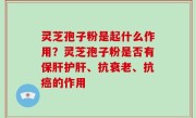 灵芝孢子粉是起什么作用？灵芝孢子粉是否有保肝护肝、抗衰老、抗癌的作用