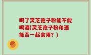 喝了灵芝孢子粉能不能喝酒(灵芝孢子粉和酒能否一起食用？)