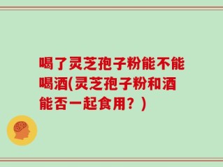 喝了灵芝孢子粉能不能喝酒(灵芝孢子粉和酒能否一起食用？)