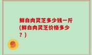 鲜白肉灵芝多少钱一斤(鲜白肉灵芝价格多少？)