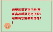 我要找灵芝孢子粉(寻觅高品质灵芝孢子粉？这里有您需要的选择！)