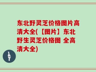 东北野灵芝价格图片高清大全(【图片】东北野生灵芝价格图 全高清大全)