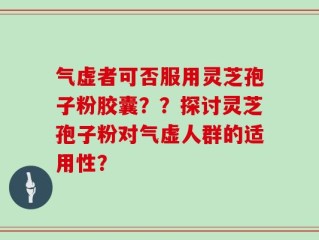气虚者可否服用灵芝孢子粉胶囊？？探讨灵芝孢子粉对气虚人群的适用性？