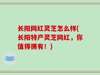 长阳网红灵芝怎么样(长阳特产灵芝网红，你值得拥有！)