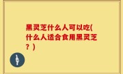 黑灵芝什么人可以吃(什么人适合食用黑灵芝？)