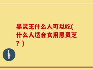 黑灵芝什么人可以吃(什么人适合食用黑灵芝？)