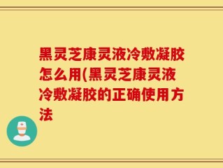 黑灵芝康灵液冷敷凝胶怎么用(黑灵芝康灵液冷敷凝胶的正确使用方法