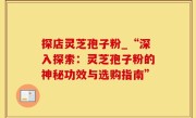 探店灵芝孢子粉_“深入探索：灵芝孢子粉的神秘功效与选购指南”