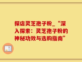 探店灵芝孢子粉_“深入探索：灵芝孢子粉的神秘功效与选购指南”