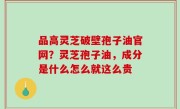 品高灵芝破壁孢子油官网？灵芝孢子油，成分是什么怎么就这么贵