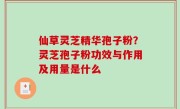 仙草灵芝精华孢子粉？灵芝孢子粉功效与作用及用量是什么