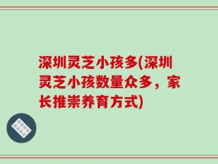深圳灵芝小孩多(深圳灵芝小孩数量众多，家长推崇养育方式)