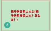 孢子粉容易上火么(孢子粉易导致上火？怎么办？)
