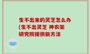 生不出来的灵芝怎么办(生不出灵芝 神农架研究院提供新方法