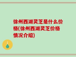 徐州西湖灵芝是什么价格(徐州西湖灵芝价格情况介绍)