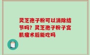 灵芝孢子粉可以消除结节吗？灵芝孢子粉子宫肌瘤术后能吃吗
