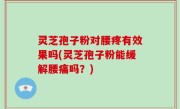 灵芝孢子粉对腰疼有效果吗(灵芝孢子粉能缓解腰痛吗？)