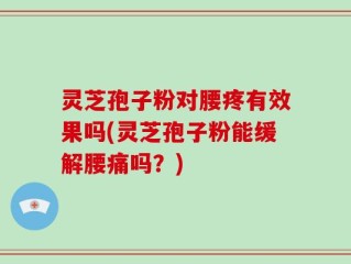 灵芝孢子粉对腰疼有效果吗(灵芝孢子粉能缓解腰痛吗？)