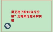 灵芝孢子粉10公斤价格？芝甫灵芝孢孑粉价格