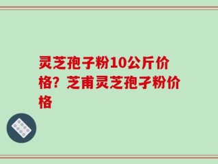 灵芝孢子粉10公斤价格？芝甫灵芝孢孑粉价格