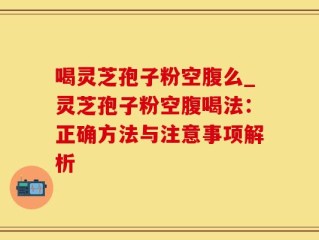 喝灵芝孢子粉空腹么_灵芝孢子粉空腹喝法：正确方法与注意事项解析