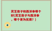 灵芝孢子和西洋参哪个好(灵芝孢子与西洋参，哪个更为优质？)
