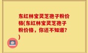 东红林宝灵芝孢子粉价格(东红林宝灵芝孢子粉价格，你还不知道？)