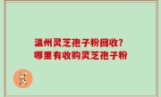 温州灵芝孢子粉回收？哪里有收购灵芝孢子粉