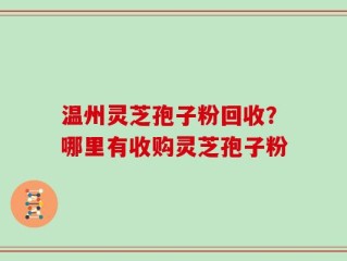 温州灵芝孢子粉回收？哪里有收购灵芝孢子粉