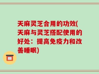 天麻灵芝合用的功效(天麻与灵芝搭配使用的好处：提高免疫力和改善睡眠)