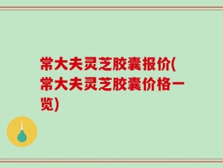 常大夫灵芝胶囊报价(常大夫灵芝胶囊价格一览)
