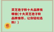 灵芝孢子粉十大品牌有哪些(十大灵芝孢子粉品牌推荐，让你轻松选购！)