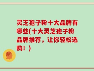 灵芝孢子粉十大品牌有哪些(十大灵芝孢子粉品牌推荐，让你轻松选购！)