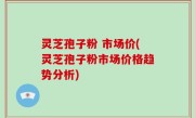 灵芝孢子粉 市场价(灵芝孢子粉市场价格趋势分析)
